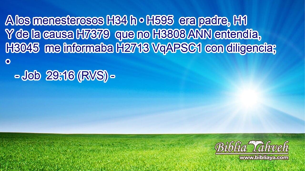 A los menesterosos H34 h • H595  era padre, H1  Y de la causa H7379  que no H3808 ANN entendía, H3045  me informaba H2713 VqAPSC1 con diligencia; • 