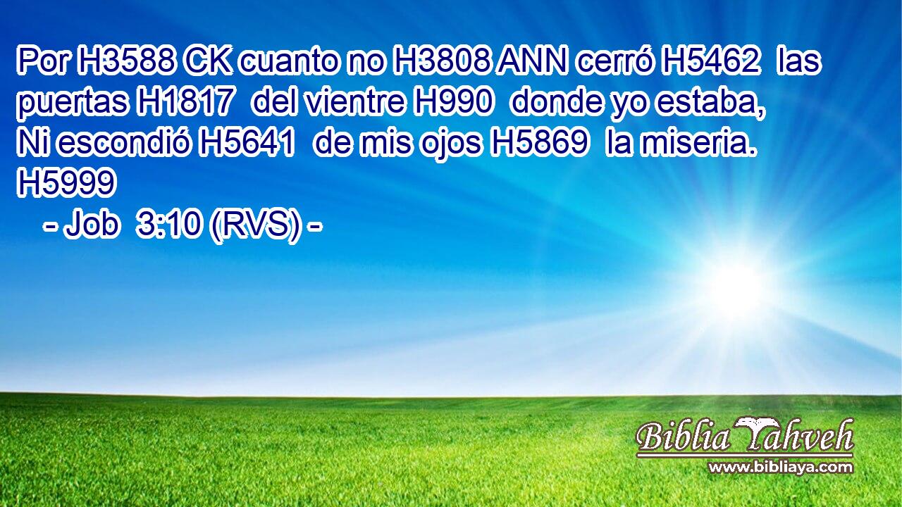 Por H3588 CK cuanto no H3808 ANN cerró H5462  las puertas H1817  del vientre H990  donde yo estaba, Ni escondió H5641  de mis ojos H5869  la miseria. H5999  