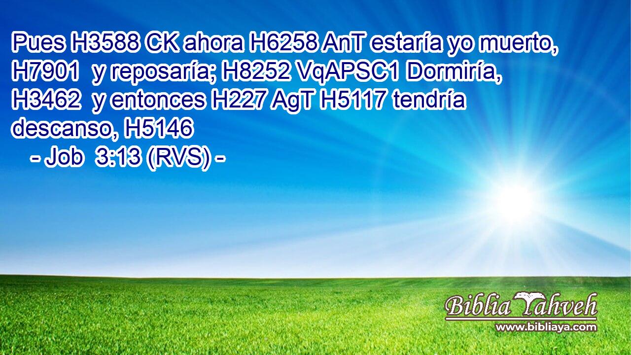 Pues H3588 CK ahora H6258 AnT estaría yo muerto, H7901  y reposaría; H8252 VqAPSC1 Dormiría, H3462  y entonces H227 AgT H5117 tendría descanso, H5146  