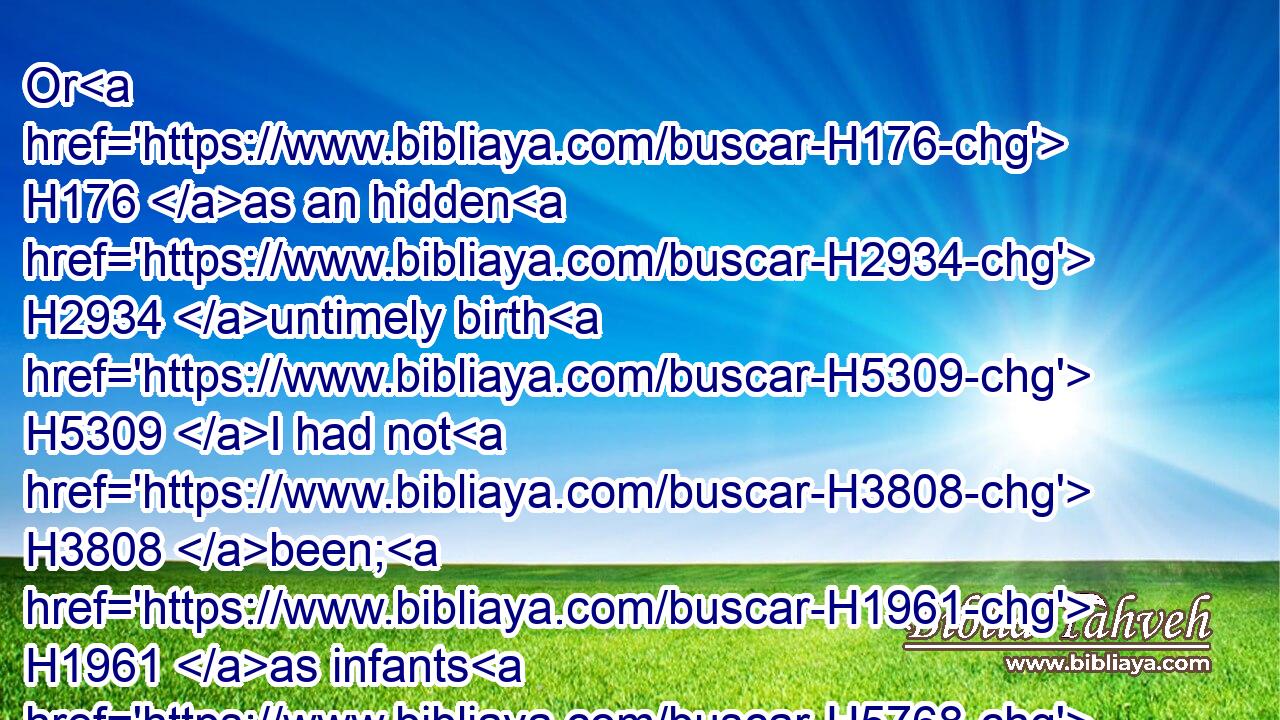 Or H176 as an hidden H2934 untimely birth H5309 I had not H3808 been; H1961 as infants H5768 which never H3808 saw H7200 light.H216