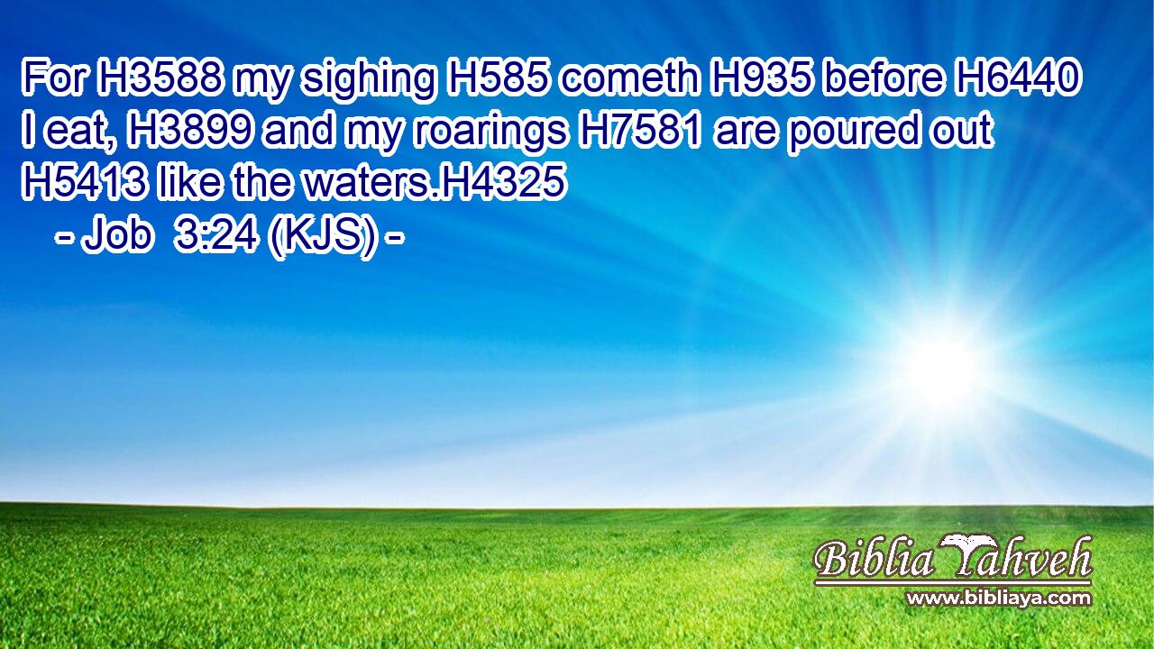 For H3588 my sighing H585 cometh H935 before H6440 I eat, H3899 and my roarings H7581 are poured out H5413 like the waters.H4325