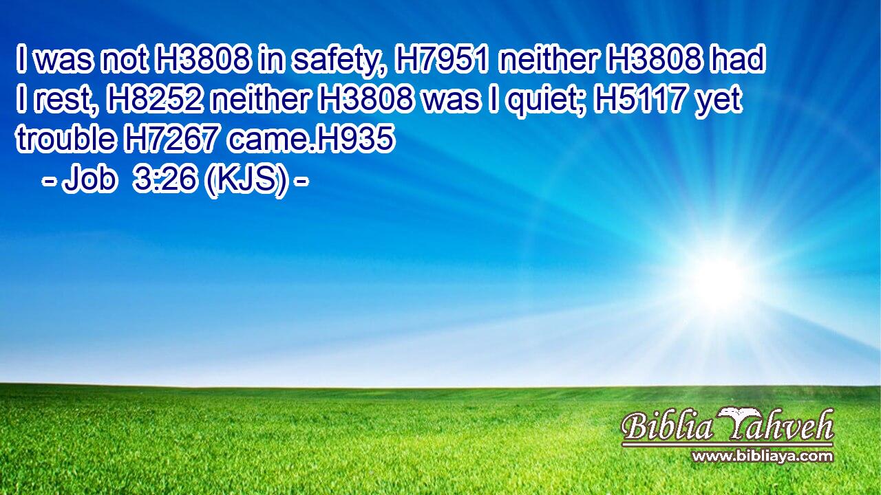 I was not H3808 in safety, H7951 neither H3808 had I rest, H8252 neither H3808 was I quiet; H5117 yet trouble H7267 came.H935