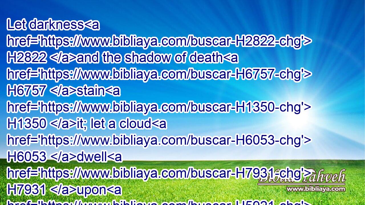 Let darkness H2822 and the shadow of death H6757 stain H1350 it; let a cloud H6053 dwell H7931 upon H5921 it; let the blackness H3650 of the day H3117 terrify H1204 it.