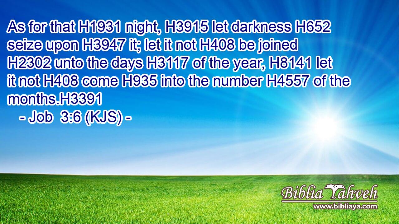 As for that H1931 night, H3915 let darkness H652 seize upon H3947 it; let it not H408 be joined H2302 unto the days H3117 of the year, H8141 let it not H408 come H935 into the number H4557 of the months.H3391