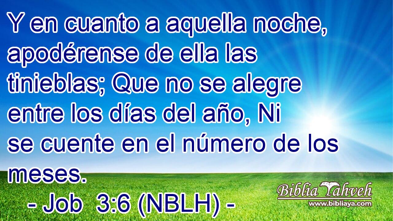  Y en cuanto a aquella noche, apodérense de ella las tinieblas; Que no se alegre entre los días del año, Ni se cuente en el número de los meses. 