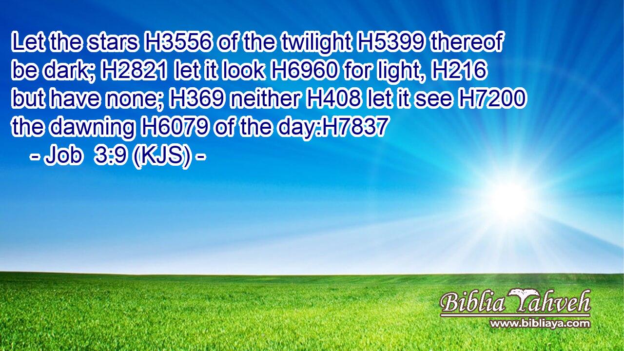 Let the stars H3556 of the twilight H5399 thereof be dark; H2821 let it look H6960 for light, H216 but have none; H369 neither H408 let it see H7200 the dawning H6079 of the day:H7837