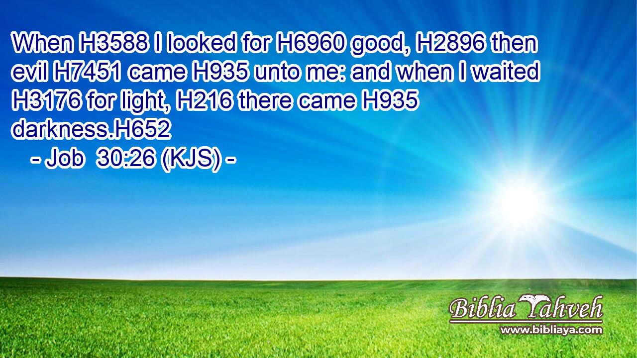 When H3588 I looked for H6960 good, H2896 then evil H7451 came H935 unto me: and when I waited H3176 for light, H216 there came H935 darkness.H652