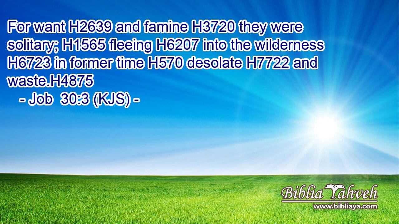For want H2639 and famine H3720 they were solitary; H1565 fleeing H6207 into the wilderness H6723 in former time H570 desolate H7722 and waste.H4875
