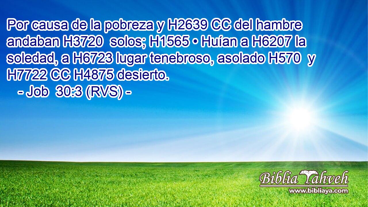 Por causa de la pobreza y H2639 CC del hambre andaban H3720  solos; H1565 • Huían a H6207 la soledad, a H6723 lugar tenebroso, asolado H570  y H7722 CC H4875 desierto. 