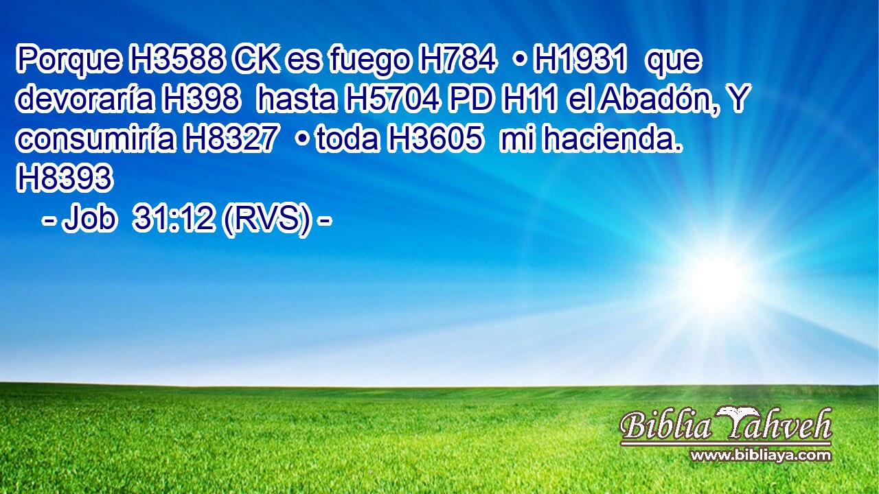 Porque H3588 CK es fuego H784  • H1931  que devoraría H398  hasta H5704 PD H11 el Abadón, Y consumiría H8327  • toda H3605  mi hacienda. H8393  