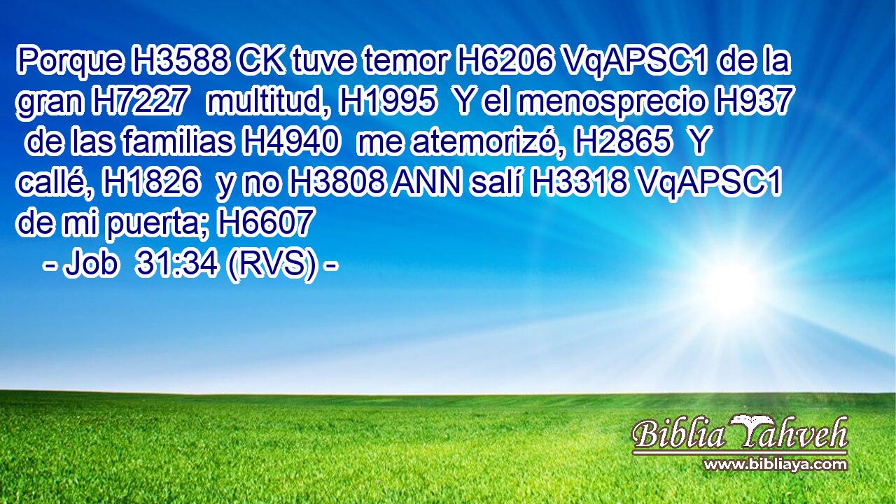 Porque H3588 CK tuve temor H6206 VqAPSC1 de la gran H7227  multitud, H1995  Y el menosprecio H937  de las familias H4940  me atemorizó, H2865  Y callé, H1826  y no H3808 ANN salí H3318 VqAPSC1 de mi puerta; H6607  