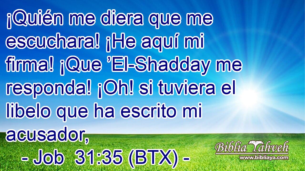 ¡Quién me diera que me escuchara! ¡He aquí mi firma! ¡Que ’El-Shadday me responda! ¡Oh! si tuviera el libelo que ha escrito mi acusador,