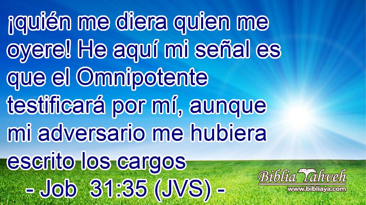 ¡quién me diera quien me oyere! He aquí mi señal es que el Omnipotente testificará por mí, aunque mi adversario me hubiera escrito los cargos