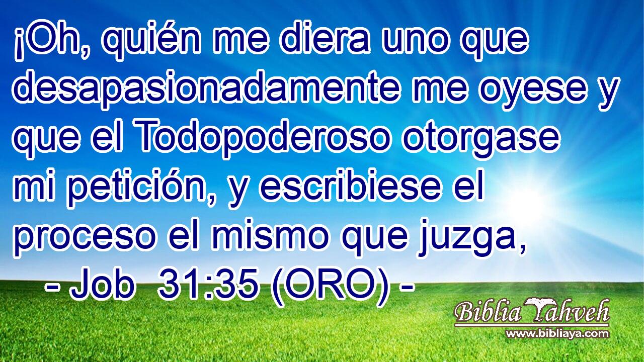  ¡Oh, quién me diera uno que desapasionadamente me oyese y que el Todopoderoso otorgase mi petición, y escribiese el proceso el mismo que juzga, 