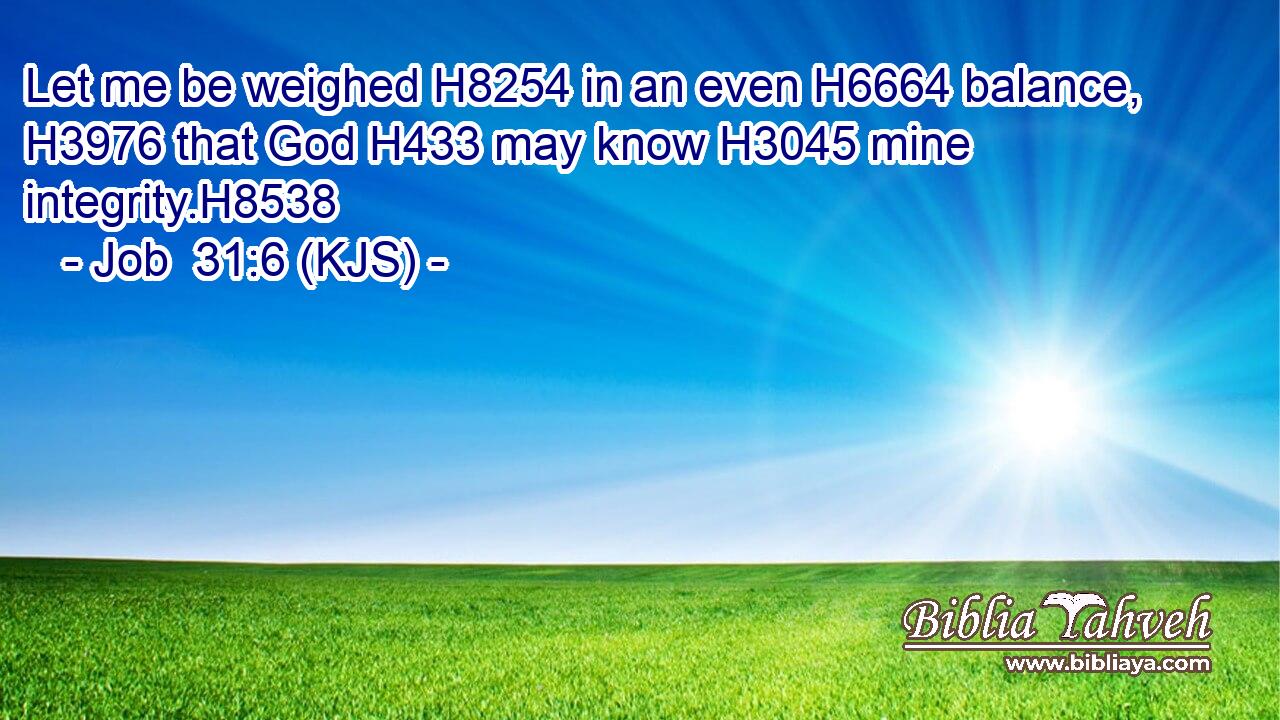Let me be weighed H8254 in an even H6664 balance, H3976 that God H433 may know H3045 mine integrity.H8538
