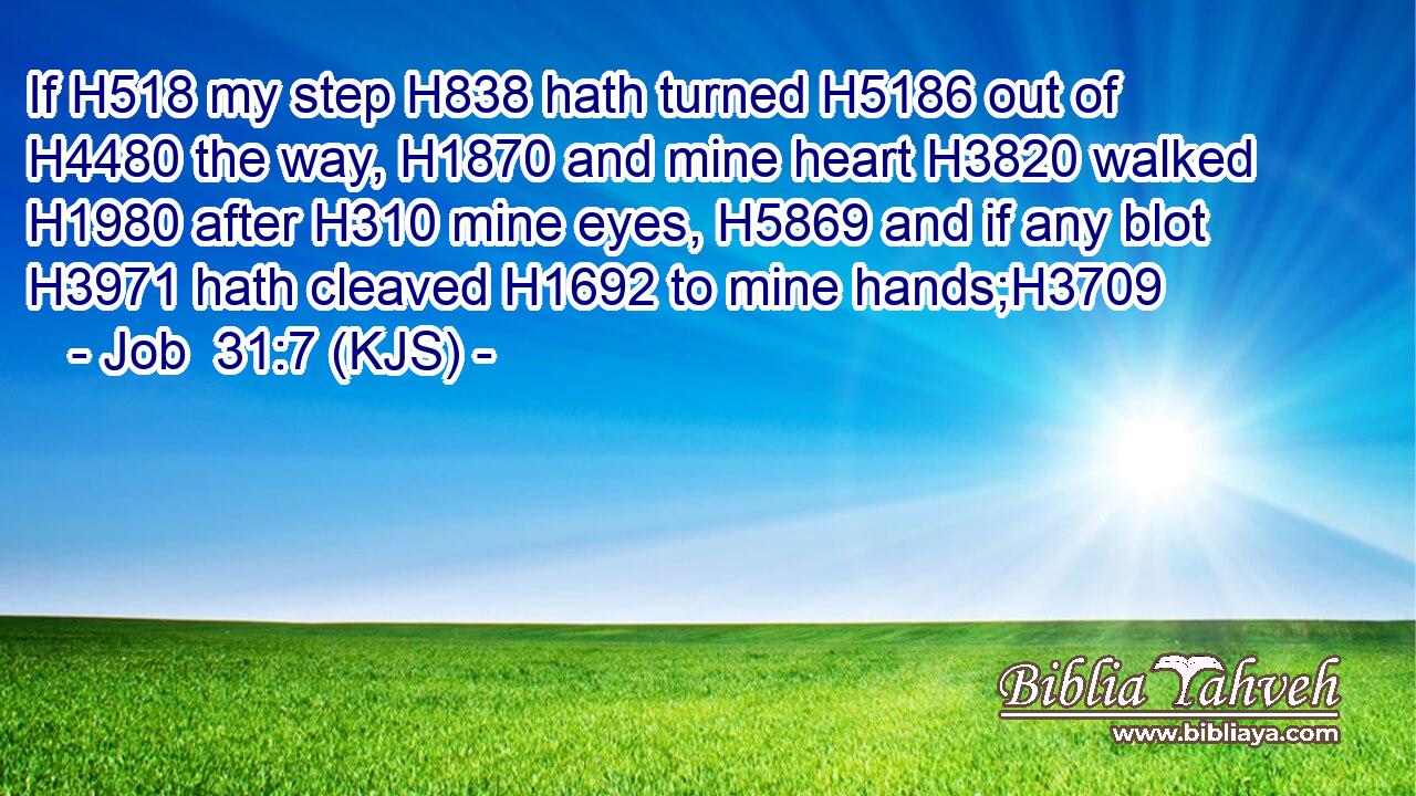 If H518 my step H838 hath turned H5186 out of H4480 the way, H1870 and mine heart H3820 walked H1980 after H310 mine eyes, H5869 and if any blot H3971 hath cleaved H1692 to mine hands;H3709