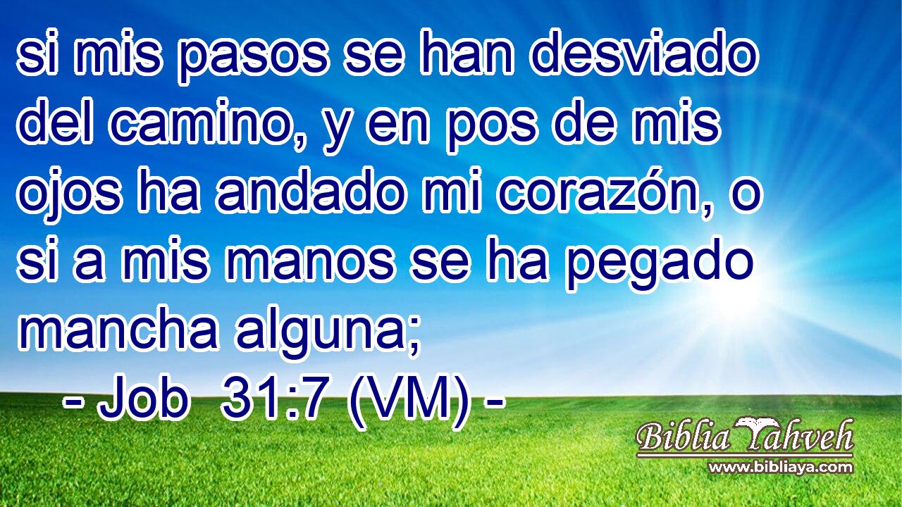  si mis pasos se han desviado del camino, y en pos de mis ojos ha andado mi corazón, o si a mis manos se ha pegado mancha alguna; 