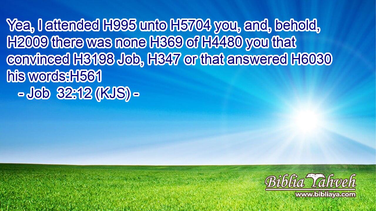 Yea, I attended H995 unto H5704 you, and, behold, H2009 there was none H369 of H4480 you that convinced H3198 Job, H347 or that answered H6030 his words:H561