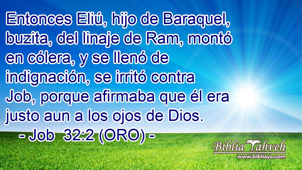  Entonces Eliú, hijo de Baraquel, buzita, del linaje de Ram, montó en cólera, y se llenó de indignación, se irritó contra Job, porque afirmaba que él era justo aun a los ojos de Dios. 