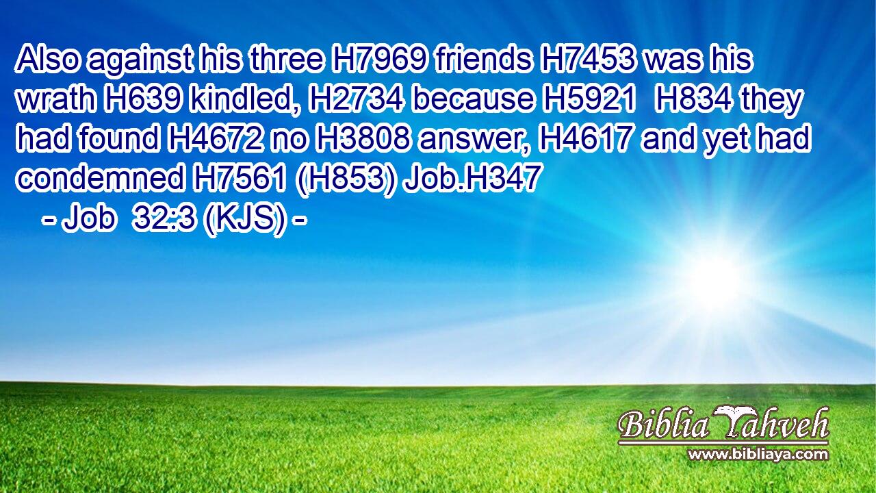 Also against his three H7969 friends H7453 was his wrath H639 kindled, H2734 because H5921  H834 they had found H4672 no H3808 answer, H4617 and yet had condemned H7561 (H853) Job.H347