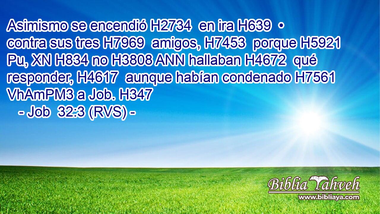 Asimismo se encendió H2734  en ira H639  • contra sus tres H7969  amigos, H7453  porque H5921 Pu, XN H834 no H3808 ANN hallaban H4672  qué responder, H4617  aunque habían condenado H7561 VhAmPM3 a Job. H347  
