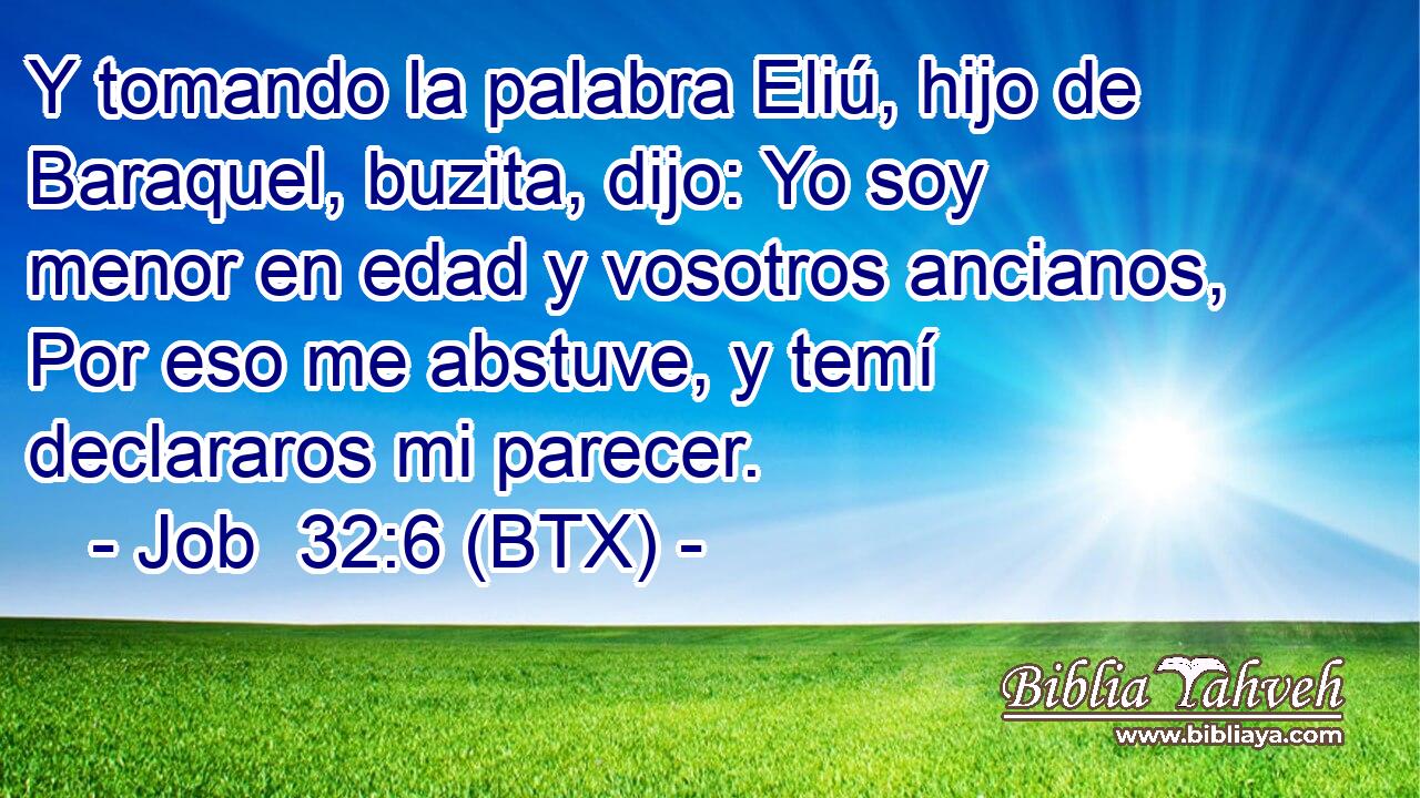 Y tomando la palabra Eliú, hijo de Baraquel, buzita, dijo: Yo soy menor en edad y vosotros ancianos, Por eso me abstuve, y temí declararos mi parecer.