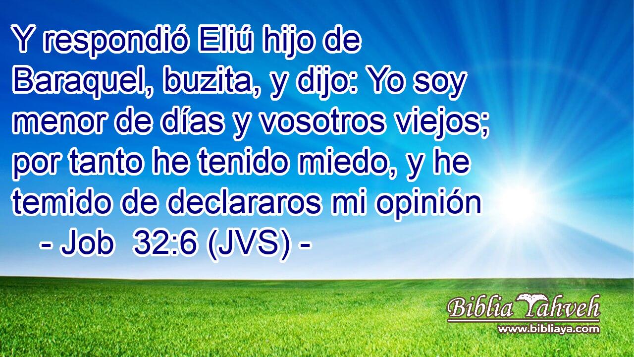 Y respondió Eliú hijo de Baraquel, buzita, y dijo: Yo soy menor de días y vosotros viejos; por tanto he tenido miedo, y he temido de declararos mi opinión