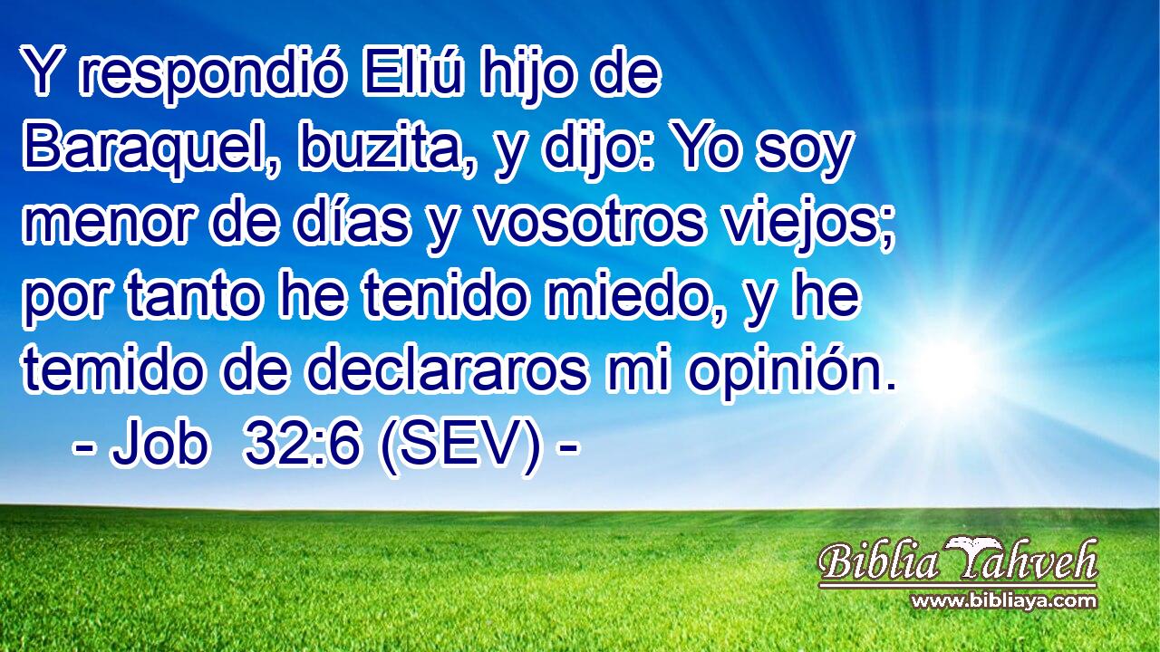 Y respondió Eliú hijo de Baraquel, buzita, y dijo: Yo soy menor de días y vosotros viejos; por tanto he tenido miedo, y he temido de declararos mi opinión.