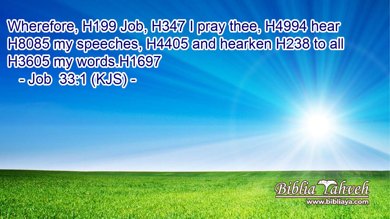 Wherefore, H199 Job, H347 I pray thee, H4994 hear H8085 my speeches, H4405 and hearken H238 to all H3605 my words.H1697