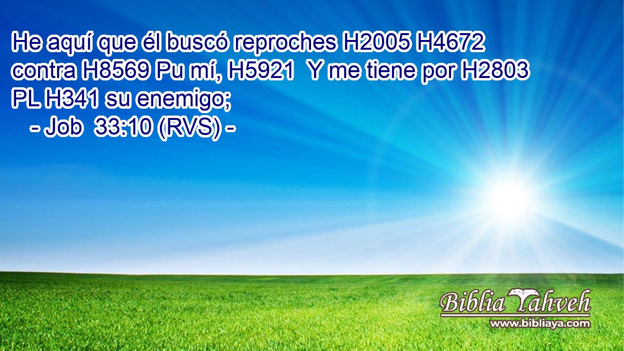 He aquí que él buscó reproches H2005 H4672  contra H8569 Pu mí, H5921  Y me tiene por H2803 PL H341 su enemigo; 