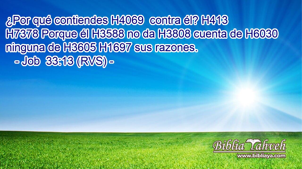 ¿Por qué contiendes H4069  contra él? H413  H7378 Porque él H3588 no da H3808 cuenta de H6030 ninguna de H3605 H1697 sus razones. 