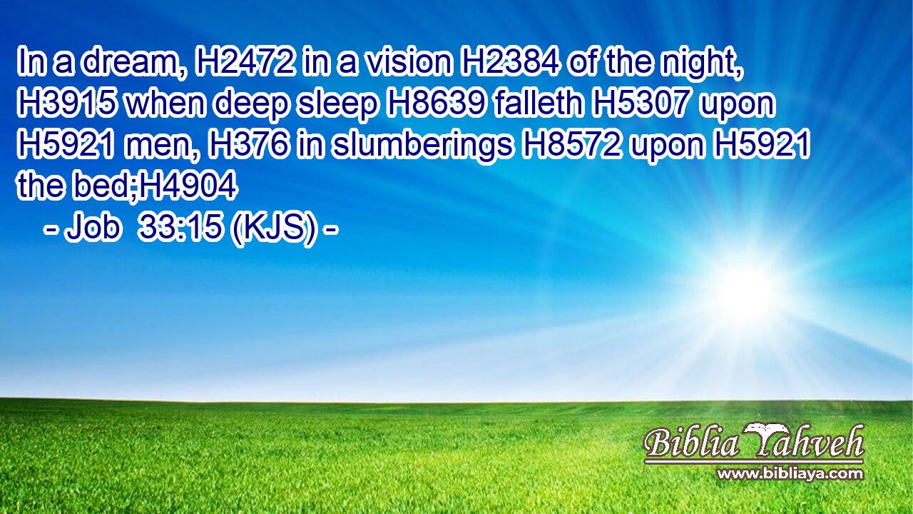 In a dream, H2472 in a vision H2384 of the night, H3915 when deep sleep H8639 falleth H5307 upon H5921 men, H376 in slumberings H8572 upon H5921 the bed;H4904