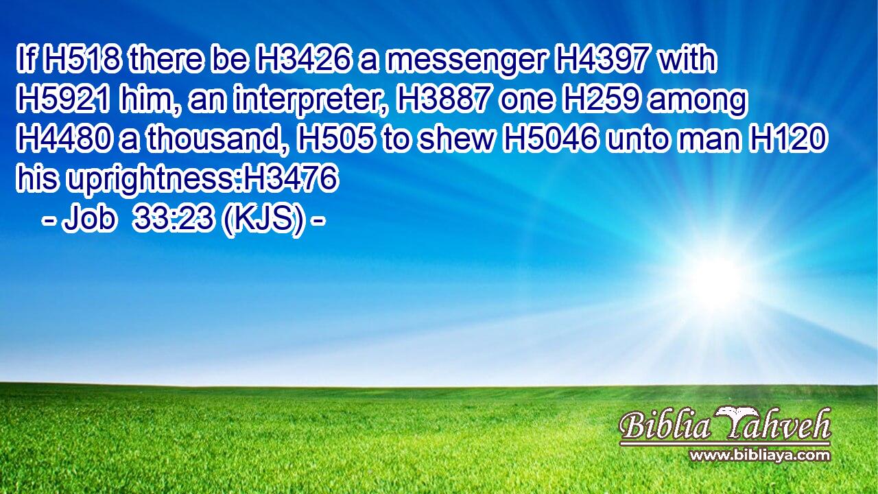 If H518 there be H3426 a messenger H4397 with H5921 him, an interpreter, H3887 one H259 among H4480 a thousand, H505 to shew H5046 unto man H120 his uprightness:H3476