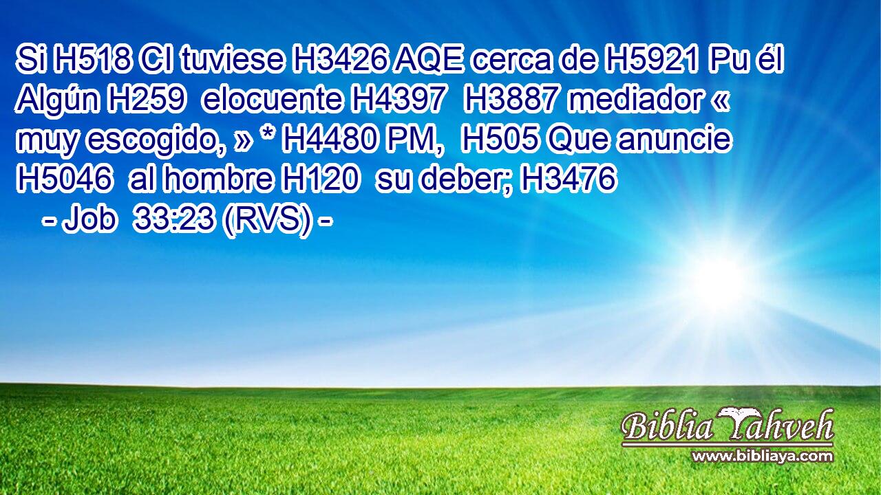Si H518 CI tuviese H3426 AQE cerca de H5921 Pu él Algún H259  elocuente H4397  H3887 mediador « muy escogido, » * H4480 PM,  H505 Que anuncie H5046  al hombre H120  su deber; H3476  