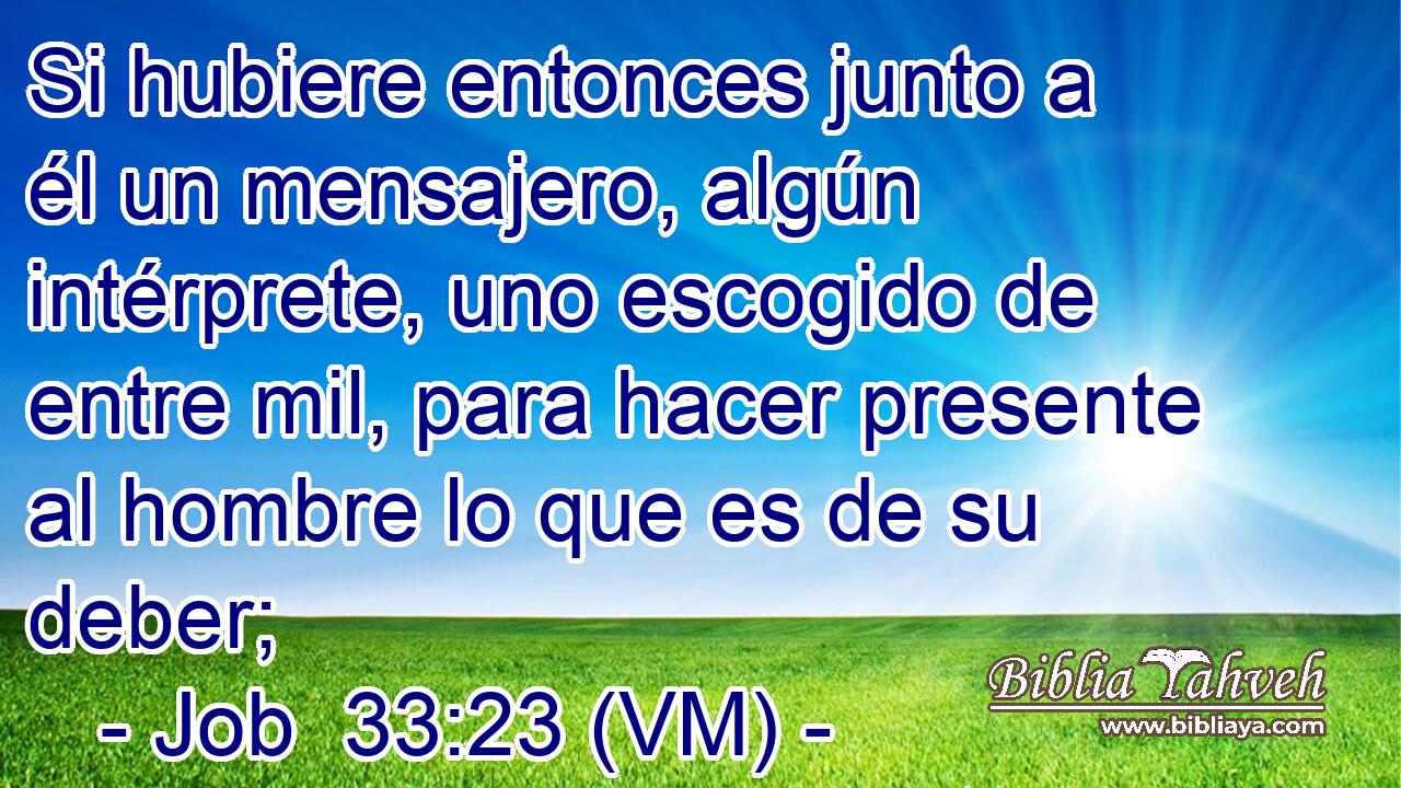  Si hubiere entonces junto a él un mensajero, algún intérprete, uno escogido de entre mil, para hacer presente al hombre lo que es de su deber; 