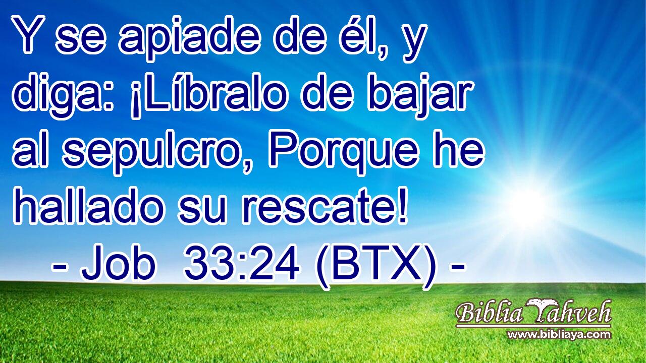Y se apiade de él, y diga: ¡Líbralo de bajar al sepulcro, Porque he hallado su rescate!