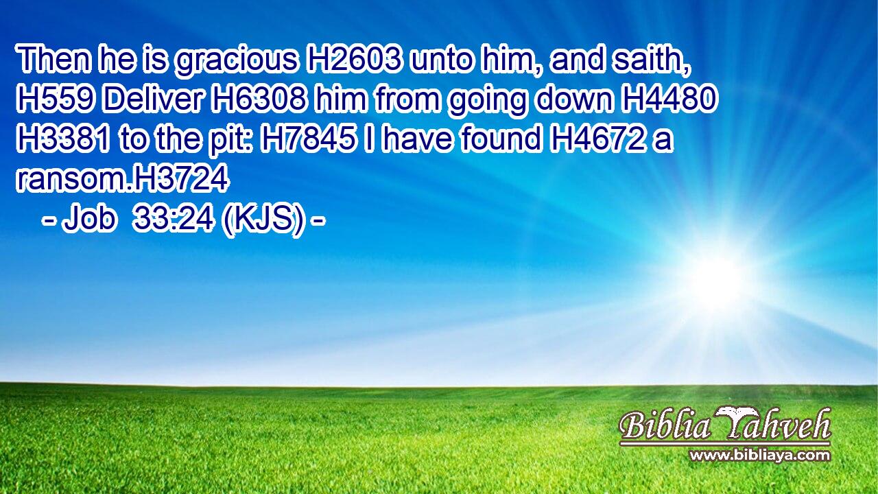Then he is gracious H2603 unto him, and saith, H559 Deliver H6308 him from going down H4480  H3381 to the pit: H7845 I have found H4672 a ransom.H3724