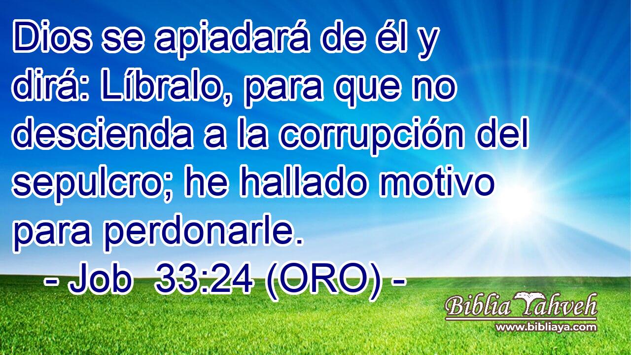 Dios se apiadará de él y dirá: Líbralo, para que no descienda a la corrupción del sepulcro; he hallado motivo para perdonarle. 