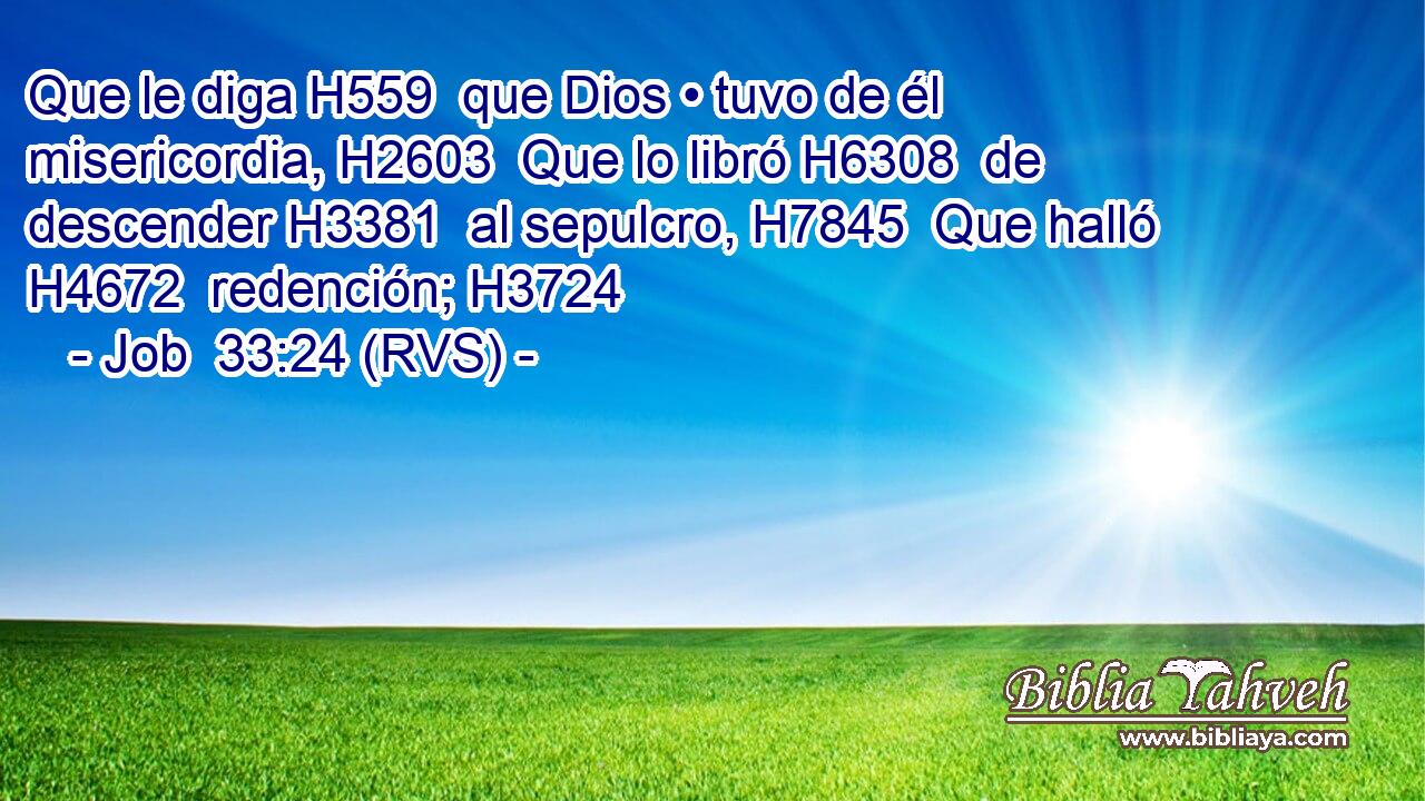 Que le diga H559  que Dios • tuvo de él misericordia, H2603  Que lo libró H6308  de descender H3381  al sepulcro, H7845  Que halló H4672  redención; H3724  
