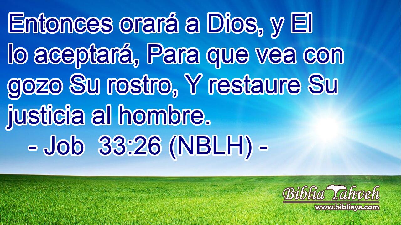  Entonces orará a Dios, y El lo aceptará, Para que vea con gozo Su rostro, Y restaure Su justicia al hombre. 