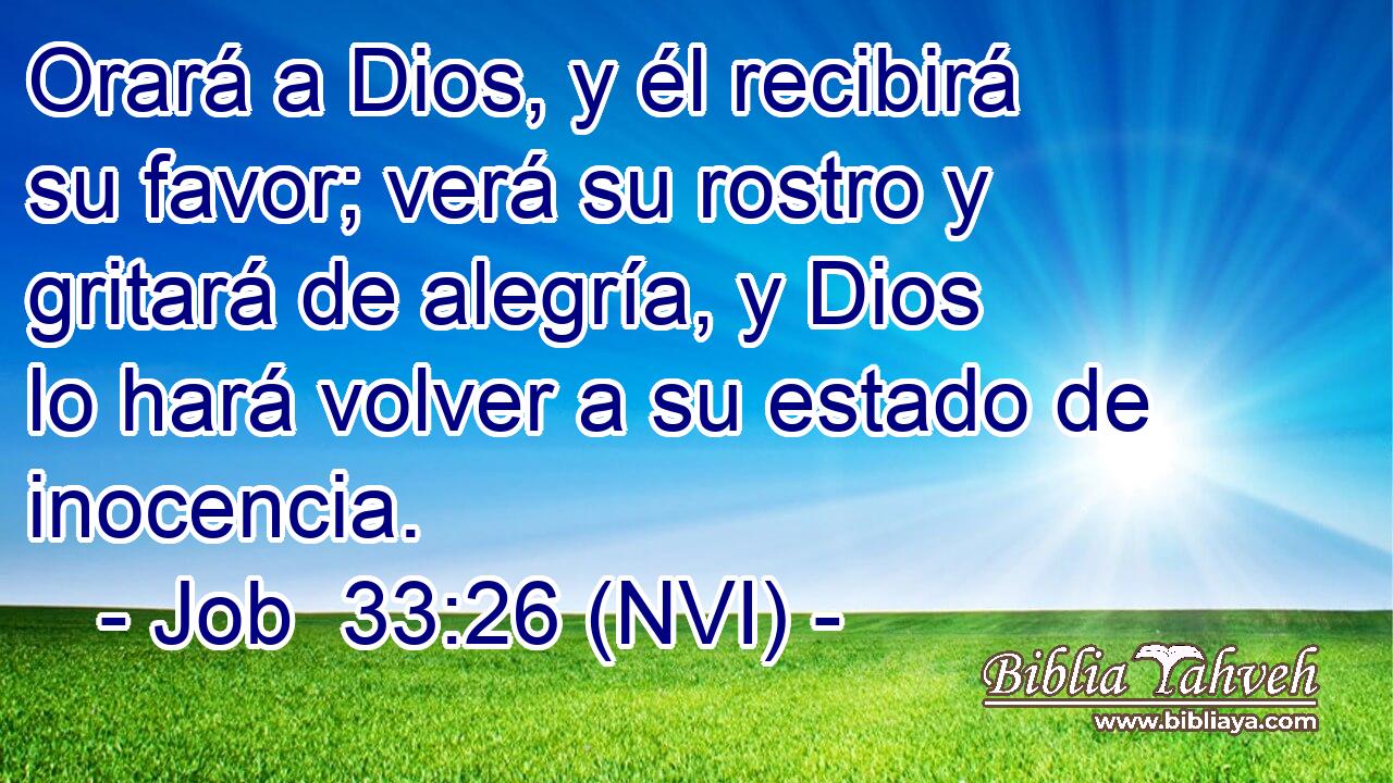  Orará a Dios, y él recibirá su favor; verá su rostro y gritará de alegría, y Dios lo hará volver a su estado de inocencia. 