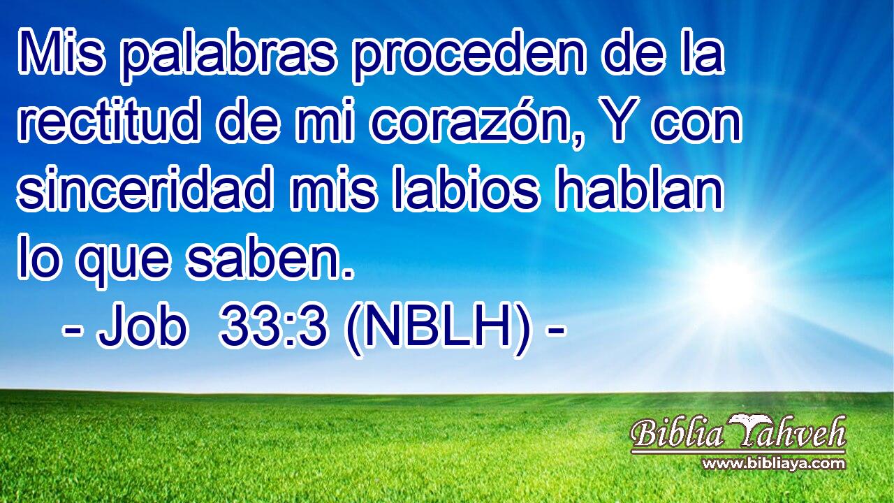  Mis palabras proceden de la rectitud de mi corazón, Y con sinceridad mis labios hablan lo que saben. 