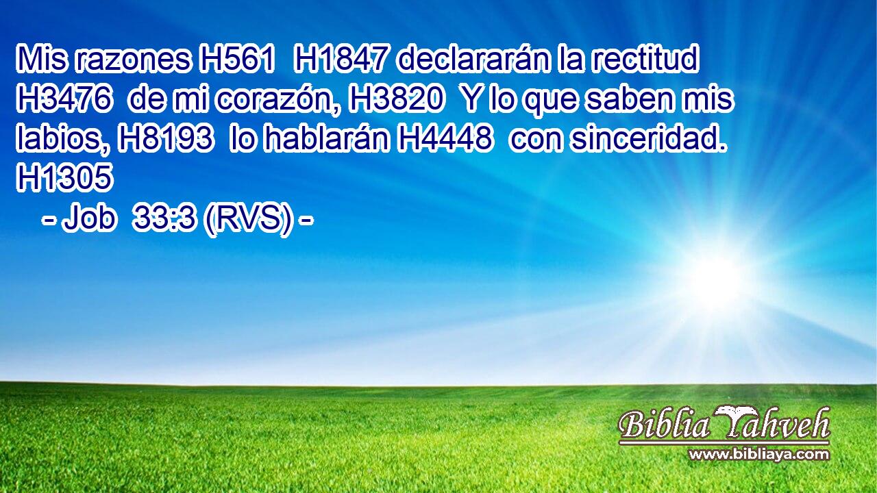Mis razones H561  H1847 declararán la rectitud H3476  de mi corazón, H3820  Y lo que saben mis labios, H8193  lo hablarán H4448  con sinceridad. H1305  