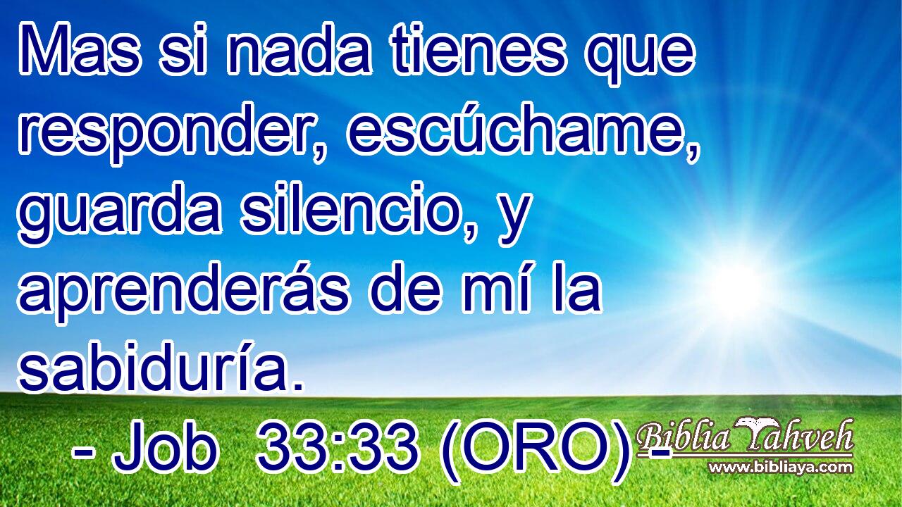  Mas si nada tienes que responder, escúchame, guarda silencio, y aprenderás de mí la sabiduría. 