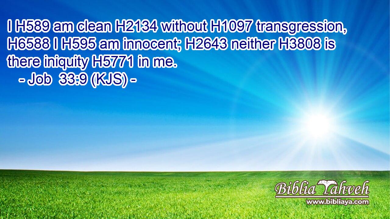 I H589 am clean H2134 without H1097 transgression, H6588 I H595 am innocent; H2643 neither H3808 is there iniquity H5771 in me.