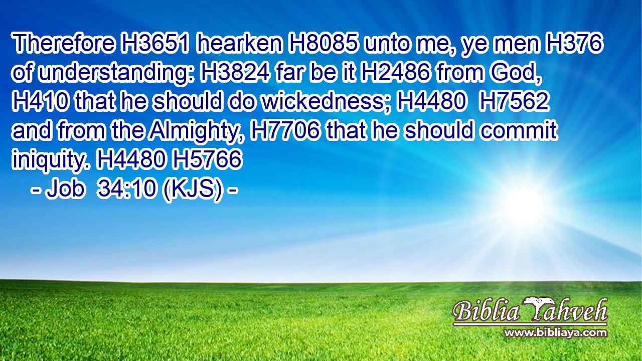 Therefore H3651 hearken H8085 unto me, ye men H376 of understanding: H3824 far be it H2486 from God, H410 that he should do wickedness; H4480  H7562 and from the Almighty, H7706 that he should commit iniquity. H4480 H5766