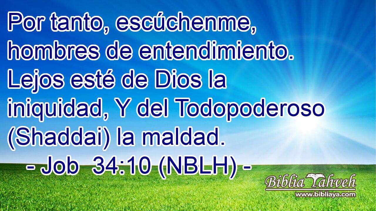  Por tanto, escúchenme, hombres de entendimiento. Lejos esté de Dios la iniquidad, Y del Todopoderoso (Shaddai) la maldad. 