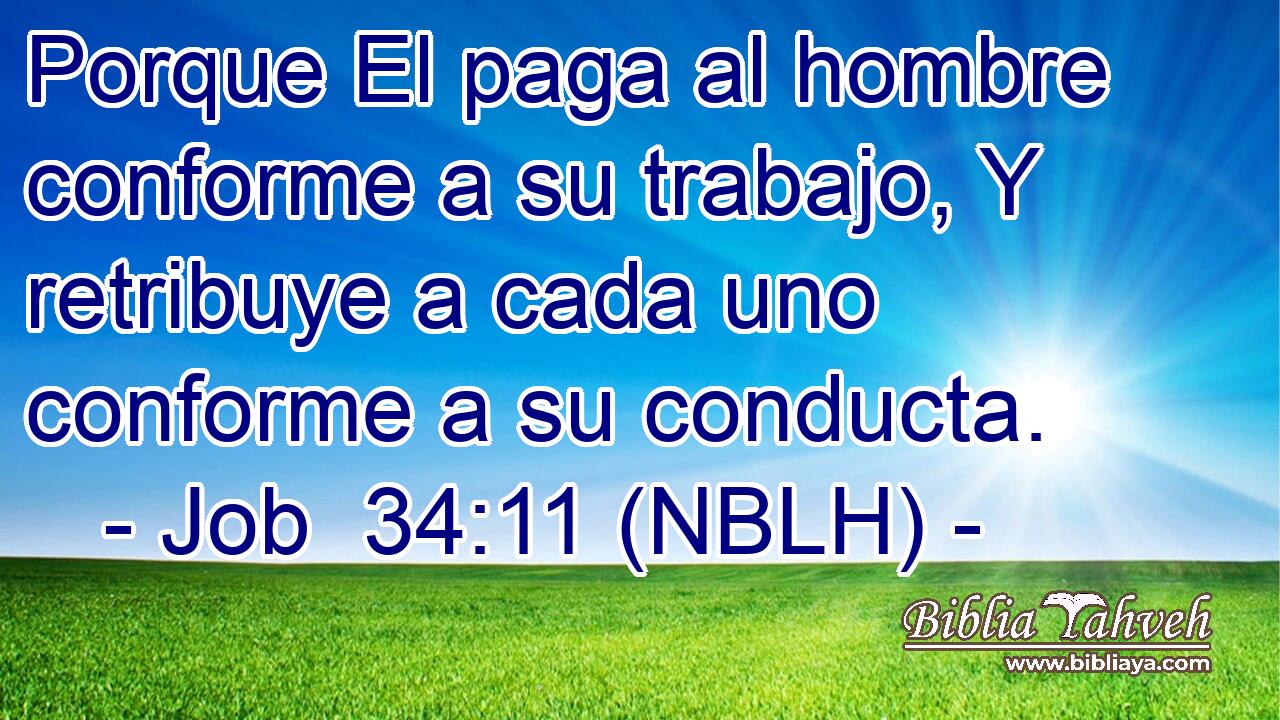 Porque El paga al hombre conforme a su trabajo, Y retribuye a cada uno conforme a su conducta. 