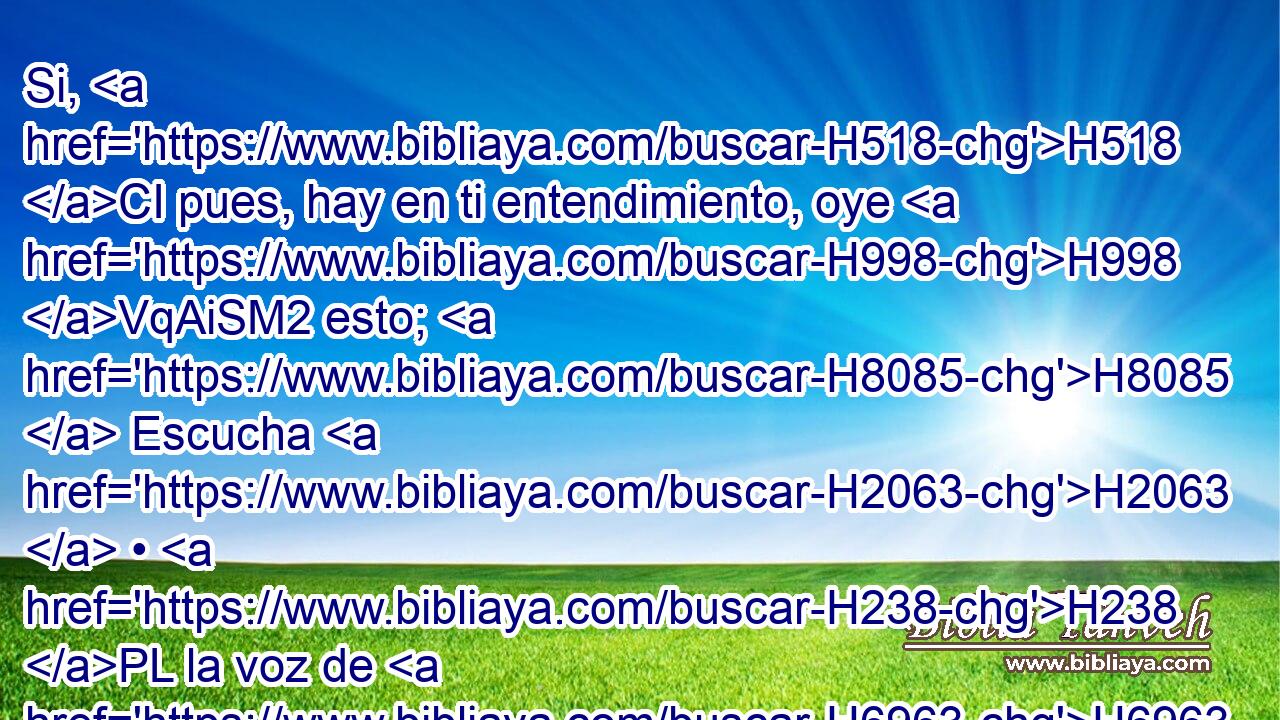 Si, H518 CI pues, hay en ti entendimiento, oye H998 VqAiSM2 esto; H8085  Escucha H2063  • H238 PL la voz de H6963 H4405 mis palabras. 