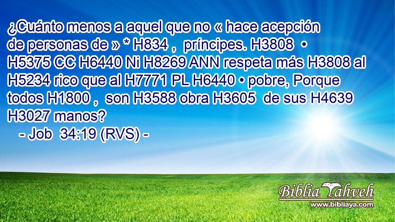 ¿Cuánto menos a aquel que no « hace acepción de personas de » * H834 ,  príncipes. H3808  • H5375 CC H6440 Ni H8269 ANN respeta más H3808 al H5234 rico que al H7771 PL H6440 • pobre, Porque todos H1800 ,  son H3588 obra H3605  de sus H4639  H3027 manos? 